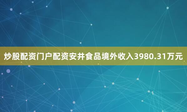 炒股配资门户配资安井食品境外收入3980.31万元