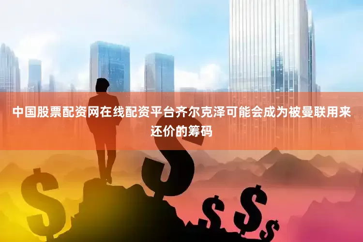 中国股票配资网在线配资平台齐尔克泽可能会成为被曼联用来还价的筹码
