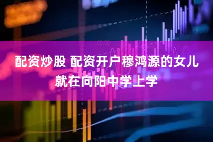 配资炒股 配资开户穆鸿源的女儿就在向阳中学上学