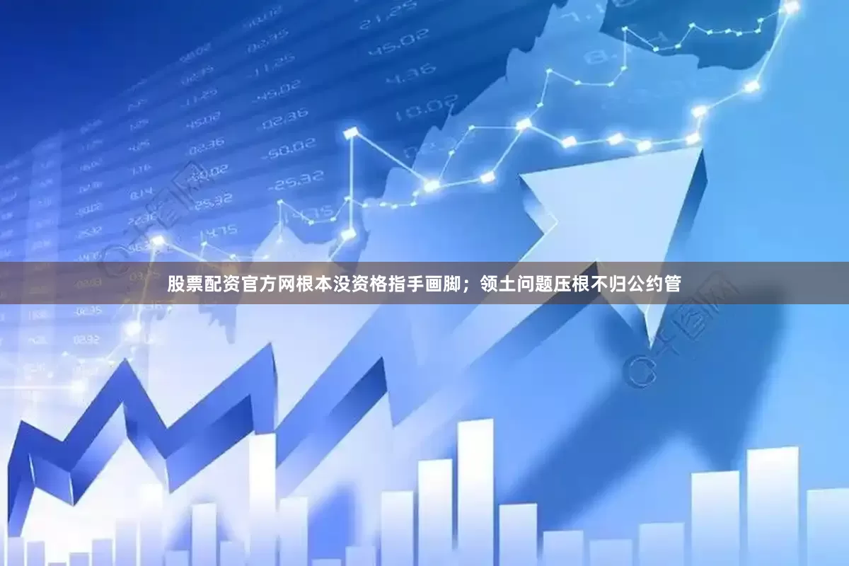 股票配资官方网根本没资格指手画脚；领土问题压根不归公约管