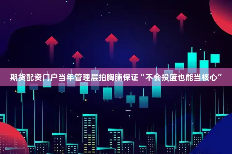 期货配资门户当年管理层拍胸脯保证“不会投篮也能当核心”