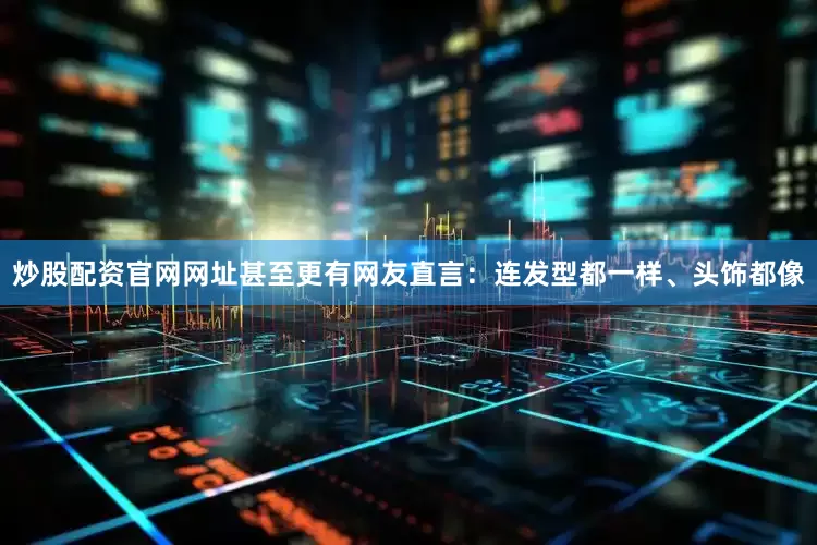 炒股配资官网网址甚至更有网友直言：连发型都一样、头饰都像