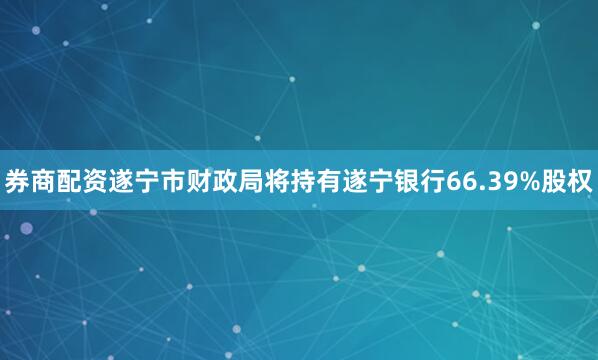 券商配资遂宁市财政局将持有遂宁银行66.39%股权