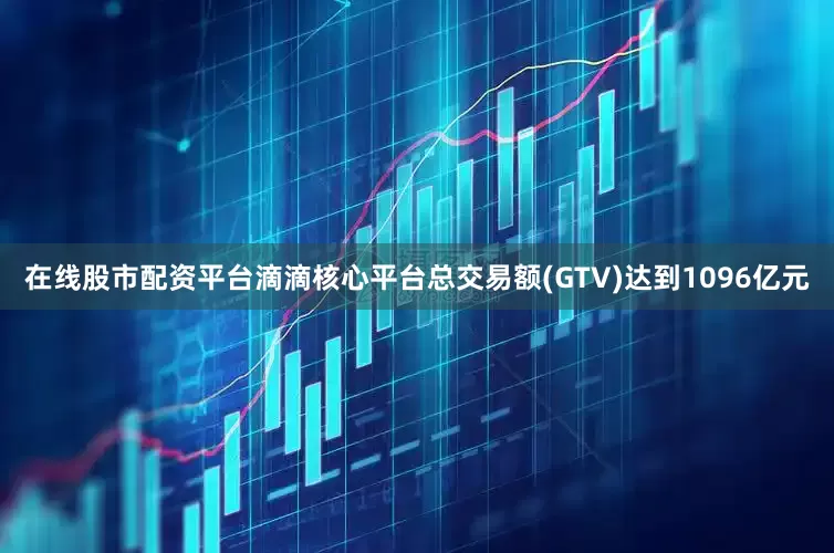 在线股市配资平台滴滴核心平台总交易额(GTV)达到1096亿元